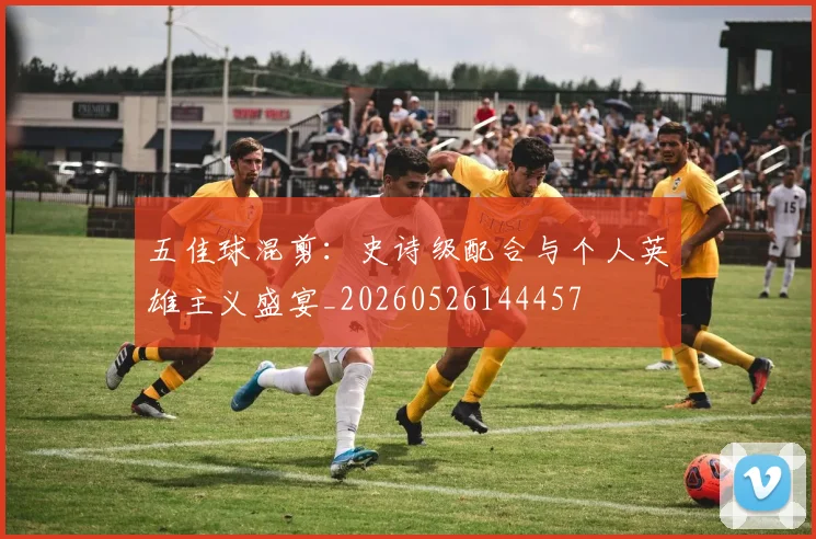 五佳球混剪：史诗级配合与个人英雄主义盛宴_20260526144457