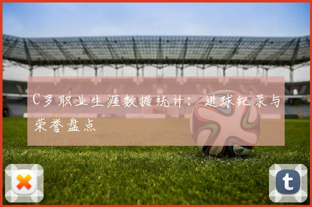 C罗职业生涯数据统计:进球纪录与荣誉盘点