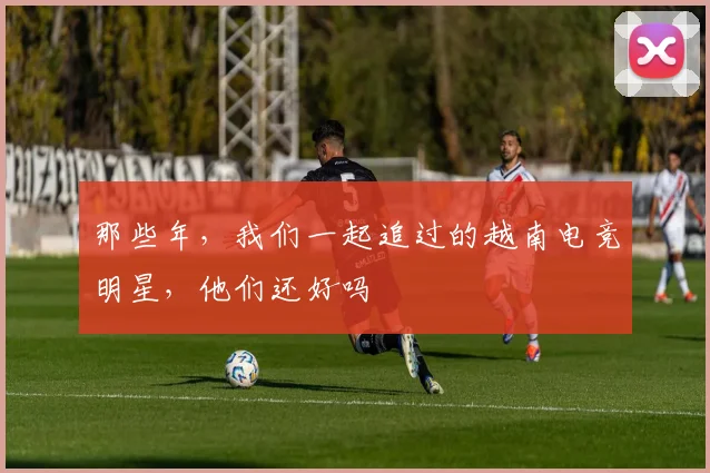 那些年,我们一起追过的越南电竞明星,他们还好吗