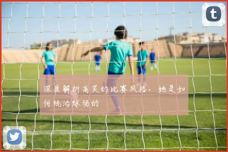 深度解析高芙的比赛风格，她是如何统治球场的