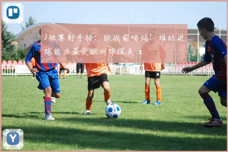 J联赛射手榜:欧战前哨站!谁的进球能力最受欧洲球探关注