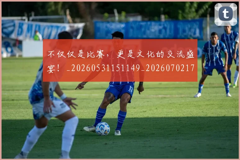 不仅仅是比赛，更是文化的交流盛宴！_20260531151149_20260702174306