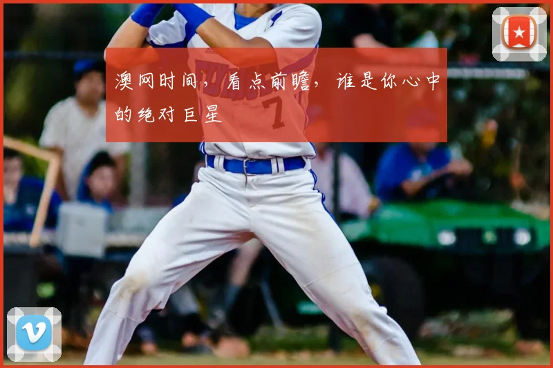 澳网时间,看点前瞻,谁是你心中的绝对巨星