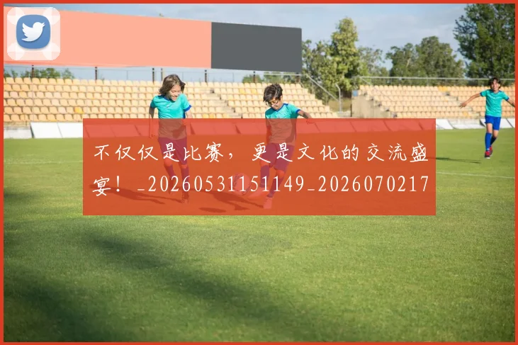 不仅仅是比赛,更是文化的交流盛宴!_20260531151149_20260702174306
