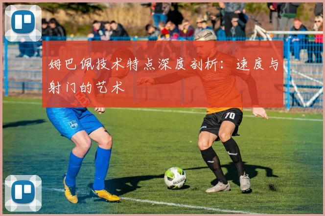 姆巴佩技术特点深度剖析:速度与射门的艺术