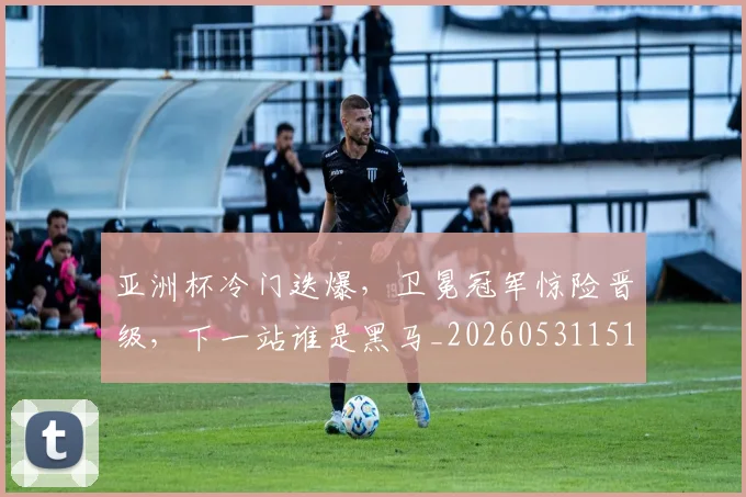 亚洲杯冷门迭爆，卫冕冠军惊险晋级，下一站谁是黑马_20260531151725_20260703213314