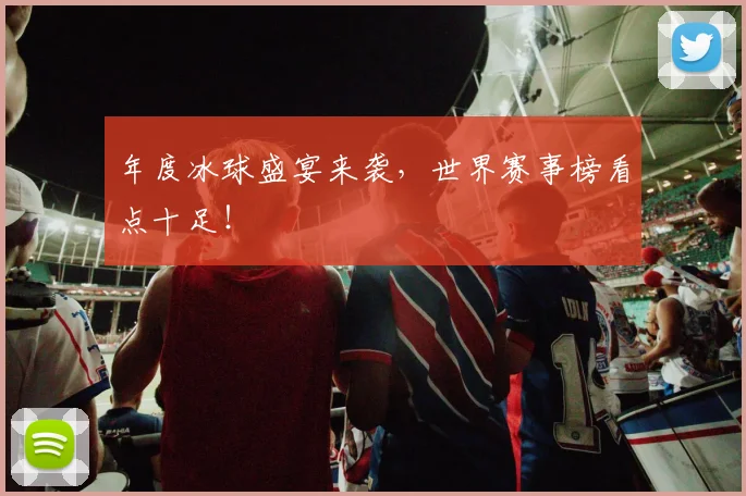 年度冰球盛宴来袭,世界赛事榜看点十足!