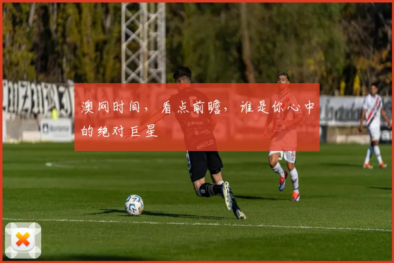 澳网时间，看点前瞻，谁是你心中的绝对巨星