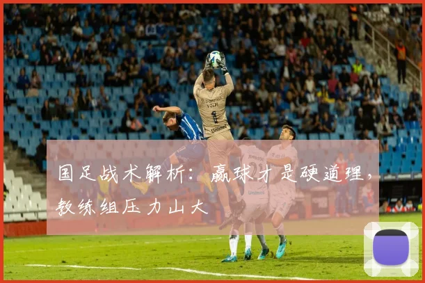 国足战术解析:赢球才是硬道理,教练组压力山大
