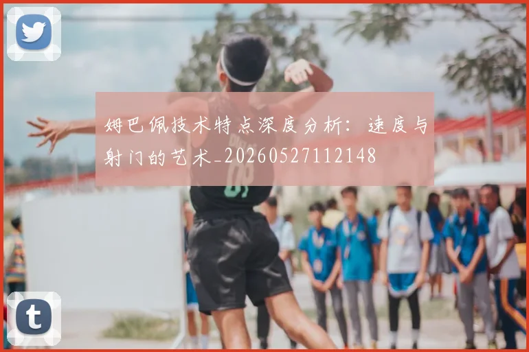 姆巴佩技术特点深度分析:速度与射门的艺术_20260527112148